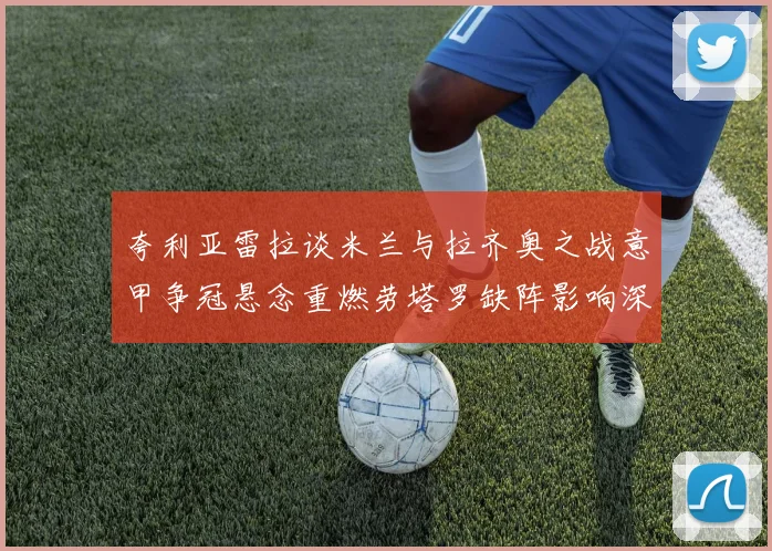 夸利亚雷拉谈米兰与拉齐奥之战意甲争冠悬念重燃劳塔罗缺阵影响深远
